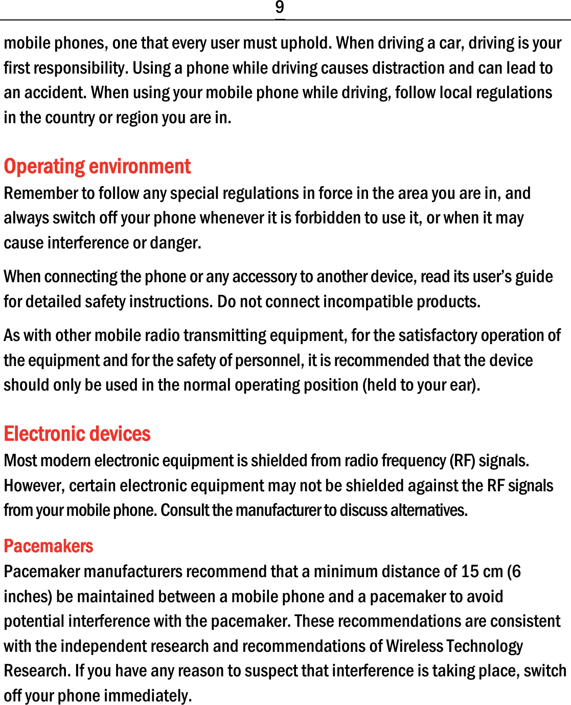  9 mobile phones, one that every user must uphold. When driving a car, driving is your first responsibility. Using a phone while driving causes distraction and can lead to an accident. When using your mobile phone while driving, follow local regulations in the country or region you are in. Operating environment Remember to follow any special regulations in force in the area you are in, and always switch off your phone whenever it is forbidden to use it, or when it may cause interference or danger. When connecting the phone or any accessory to another device, read its user’s guide for detailed safety instructions. Do not connect incompatible products. As with other mobile radio transmitting equipment, for the satisfactory operation of the equipment and for the safety of personnel, it is recommended that the device should only be used in the normal operating position (held to your ear). Electronic devices Most modern electronic equipment is shielded from radio frequency (RF) signals. However, certain electronic equipment may not be shielded against the RF signals from your mobile phone. Consult the manufacturer to discuss alternatives. Pacemakers Pacemaker manufacturers recommend that a minimum distance of 15 cm (6 inches) be maintained between a mobile phone and a pacemaker to avoid potential interference with the pacemaker. These recommendations are consistent with the independent research and recommendations of Wireless Technology Research. If you have any reason to suspect that interference is taking place, switch off your phone immediately. 