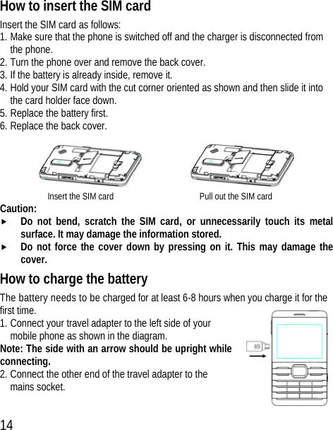 14 How to insert the SIM card Insert the SIM card as follows: 1. Make sure that the phone is switched off and the charger is disconnected from the phone. 2. Turn the phone over and remove the back cover. 3. If the battery is already inside, remove it. 4. Hold your SIM card with the cut corner oriented as shown and then slide it into the card holder face down. 5. Replace the battery first. 6. Replace the back cover.         Insert the SIM card                  Pull out the SIM card Caution: f Do not bend, scratch the SIM card, or unnecessarily touch its metal surface. It may damage the information stored. f Do not force the cover down by pressing on it. This may damage the cover. How to charge the battery The battery needs to be charged for at least 6-8 hours when you charge it for the first time. 1. Connect your travel adapter to the left side of your mobile phone as shown in the diagram. Note: The side with an arrow should be upright while connecting. 2. Connect the other end of the travel adapter to the mains socket.  