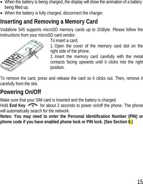 15 • When the battery is being charged, the display will show the animation of a battery being filled up. • When the battery is fully charged, disconnect the charger. Inserting and Removing a Memory Card Vodafone 545 supports microSD memory cards up to 2GByte. Please follow the instructions from your microSD card vendor. To insert a card, 1. Open the cover of the memory card slot on the right side of the phone. 2. Insert the memory card carefully with the metal contacts facing upwards until it clicks into the right position.  To remove the card, press and release the card so it clicks out. Then, remove it carefully from the slot. Powering On/Off Make sure that your SIM card is inserted and the battery is charged. Hold End Key    for about 2 seconds to power on/off the phone. The phone will automatically search for the network. Notes: You may need to enter the Personal Identification Number (PIN) or phone code if you have enabled phone lock or PIN lock. (See Section 6.) 