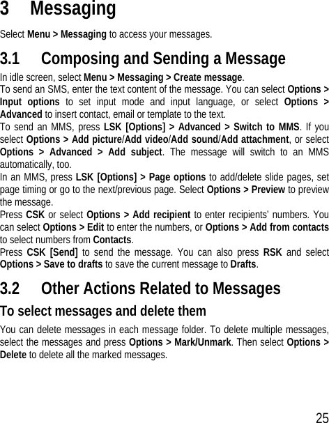 25 3 Messaging Select Menu &gt; Messaging to access your messages. 3.1 Composing and Sending a Message In idle screen, select Menu &gt; Messaging &gt; Create message.  To send an SMS, enter the text content of the message. You can select Options &gt; Input options to set input mode and input language, or select Options &gt; Advanced to insert contact, email or template to the text.   To send an MMS, press LSK [Options] &gt; Advanced &gt; Switch to MMS. If you select Options &gt; Add picture/Add video/Add sound/Add attachment, or select Options &gt; Advanced &gt; Add subject. The message will switch to an MMS automatically, too.   In an MMS, press LSK [Options] &gt; Page options to add/delete slide pages, set page timing or go to the next/previous page. Select Options &gt; Preview to preview the message. Press CSK or select Options &gt; Add recipient to enter recipients’ numbers. You can select Options &gt; Edit to enter the numbers, or Options &gt; Add from contacts to select numbers from Contacts. Press  CSK [Send] to send the message. You can also press RSK  and select Options &gt; Save to drafts to save the current message to Drafts. 3.2 Other Actions Related to Messages To select messages and delete them You can delete messages in each message folder. To delete multiple messages, select the messages and press Options &gt; Mark/Unmark. Then select Options &gt; Delete to delete all the marked messages.  