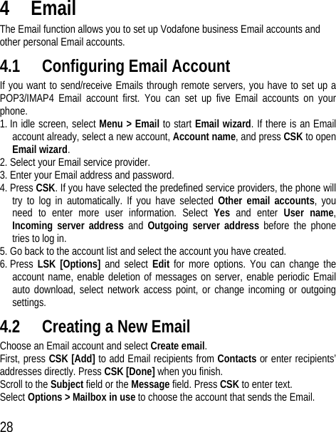 28 4 Email The Email function allows you to set up Vodafone business Email accounts and other personal Email accounts. 4.1 Configuring Email Account If you want to send/receive Emails through remote servers, you have to set up a POP3/IMAP4 Email account first. You can set up five Email accounts on your phone.  1. In idle screen, select Menu &gt; Email to start Email wizard. If there is an Email account already, select a new account, Account name, and press CSK to open Email wizard. 2. Select your Email service provider.   3. Enter your Email address and password. 4. Press CSK. If you have selected the predefined service providers, the phone will try to log in automatically. If you have selected Other email accounts, you need to enter more user information. Select Yes  and enter User name, Incoming server address and Outgoing server address before the phone tries to log in. 5. Go back to the account list and select the account you have created. 6. Press LSK [Options] and select Edit for more options. You can change the account name, enable deletion of messages on server, enable periodic Email auto download, select network access point, or change incoming or outgoing settings. 4.2 Creating a New Email Choose an Email account and select Create email. First, press CSK [Add] to add Email recipients from Contacts or enter recipients’ addresses directly. Press CSK [Done] when you finish. Scroll to the Subject field or the Message field. Press CSK to enter text. Select Options &gt; Mailbox in use to choose the account that sends the Email. 