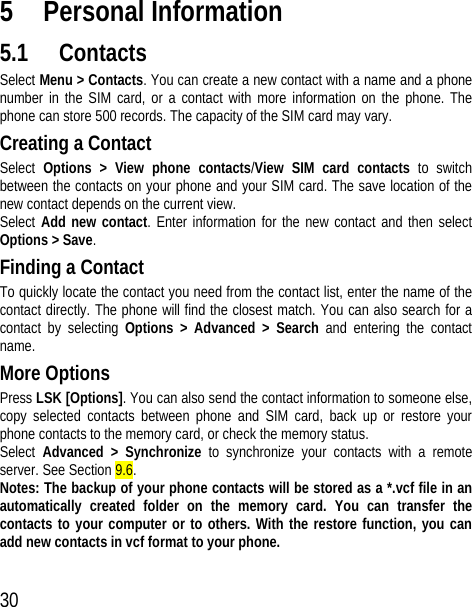 30 5 Personal Information 5.1 Contacts Select Menu &gt; Contacts. You can create a new contact with a name and a phone number in the SIM card, or a contact with more information on the phone. The phone can store 500 records. The capacity of the SIM card may vary. Creating a Contact Select  Options &gt; View phone contacts/View SIM card contacts to switch between the contacts on your phone and your SIM card. The save location of the new contact depends on the current view. Select Add new contact. Enter information for the new contact and then select Options &gt; Save. Finding a Contact To quickly locate the contact you need from the contact list, enter the name of the contact directly. The phone will find the closest match. You can also search for a contact by selecting Options &gt; Advanced &gt; Search and entering the contact name. More Options Press LSK [Options]. You can also send the contact information to someone else, copy selected contacts between phone and SIM card, back up or restore your phone contacts to the memory card, or check the memory status. Select  Advanced &gt; Synchronize to synchronize your contacts with a remote server. See Section 9.6. Notes: The backup of your phone contacts will be stored as a *.vcf file in an automatically created folder on the memory card. You can transfer the contacts to your computer or to others. With the restore function, you can add new contacts in vcf format to your phone. 