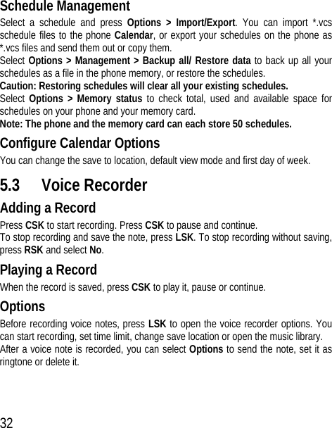 32 Schedule Management Select a schedule and press Options &gt; Import/Export. You can import *.vcs schedule files to the phone Calendar, or export your schedules on the phone as *.vcs files and send them out or copy them. Select Options &gt; Management &gt; Backup all/ Restore data to back up all your schedules as a file in the phone memory, or restore the schedules.   Caution: Restoring schedules will clear all your existing schedules. Select  Options &gt; Memory status to check total, used and available space for schedules on your phone and your memory card. Note: The phone and the memory card can each store 50 schedules. Configure Calendar Options You can change the save to location, default view mode and first day of week. 5.3 Voice Recorder Adding a Record Press CSK to start recording. Press CSK to pause and continue. To stop recording and save the note, press LSK. To stop recording without saving, press RSK and select No. Playing a Record When the record is saved, press CSK to play it, pause or continue. Options Before recording voice notes, press LSK to open the voice recorder options. You can start recording, set time limit, change save location or open the music library. After a voice note is recorded, you can select Options to send the note, set it as ringtone or delete it. 