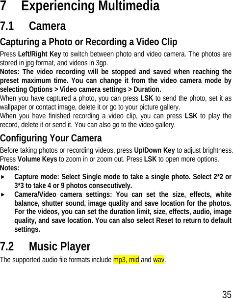 35 7 Experiencing Multimedia 7.1 Camera Capturing a Photo or Recording a Video Clip Press Left/Right Key to switch between photo and video camera. The photos are stored in jpg format, and videos in 3gp. Notes: The video recording will be stopped and saved when reaching the preset maximum time. You can change it from the video camera mode by selecting Options &gt; Video camera settings &gt; Duration. When you have captured a photo, you can press LSK to send the photo, set it as wallpaper or contact image, delete it or go to your picture gallery. When you have finished recording a video clip, you can press LSK to play the record, delete it or send it. You can also go to the video gallery. Configuring Your Camera Before taking photos or recording videos, press Up/Down Key to adjust brightness. Press Volume Keys to zoom in or zoom out. Press LSK to open more options. Notes:  f Capture mode: Select Single mode to take a single photo. Select 2*2 or 3*3 to take 4 or 9 photos consecutively. f Camera/Video camera settings: You can set the size, effects, white balance, shutter sound, image quality and save location for the photos. For the videos, you can set the duration limit, size, effects, audio, image quality, and save location. You can also select Reset to return to default settings. 7.2 Music Player The supported audio file formats include mp3, mid and wav. 