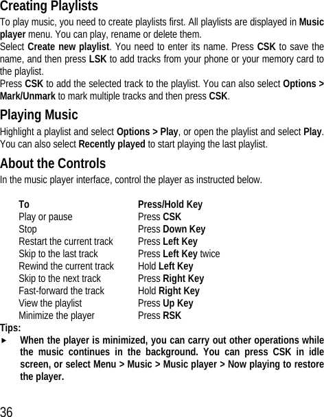 36 Creating Playlists To play music, you need to create playlists first. All playlists are displayed in Music player menu. You can play, rename or delete them. Select Create new playlist. You need to enter its name. Press CSK to save the name, and then press LSK to add tracks from your phone or your memory card to the playlist. Press CSK to add the selected track to the playlist. You can also select Options &gt; Mark/Unmark to mark multiple tracks and then press CSK. Playing Music Highlight a playlist and select Options &gt; Play, or open the playlist and select Play. You can also select Recently played to start playing the last playlist. About the Controls In the music player interface, control the player as instructed below.  To Press/Hold Key Play or pause  Press CSK Stop Press Down Key Restart the current track Press Left Key Skip to the last track Press Left Key twice Rewind the current track Hold Left Key Skip to the next track Press Right Key Fast-forward the track Hold Right Key View the playlist  Press Up Key Minimize the player Press RSK Tips: f When the player is minimized, you can carry out other operations while the music continues in the background. You can press CSK in idle screen, or select Menu &gt; Music &gt; Music player &gt; Now playing to restore the player. 