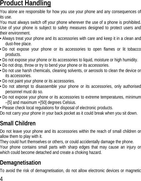 4 Product Handling You alone are responsible for how you use your phone and any consequences of its use. You must always switch off your phone wherever the use of a phone is prohibited. Use of your phone is subject to safety measures designed to protect users and their environment. • Always treat your phone and its accessories with care and keep it in a clean and dust-free place. • Do not expose your phone or its accessories to open flames or lit tobacco products. • Do not expose your phone or its accessories to liquid, moisture or high humidity. • Do not drop, throw or try to bend your phone or its accessories. • Do not use harsh chemicals, cleaning solvents, or aerosols to clean the device or its accessories. • Do not paint your phone or its accessories. • Do not attempt to disassemble your phone or its accessories, only authorised personnel must do so. • Do not expose your phone or its accessories to extreme temperatures, minimum –[5] and maximum +[50] degrees Celsius. • Please check local regulations for disposal of electronic products. Do not carry your phone in your back pocket as it could break when you sit down. Small Children Do not leave your phone and its accessories within the reach of small children or allow them to play with it. They could hurt themselves or others, or could accidentally damage the phone. Your phone contains small parts with sharp edges that may cause an injury or which could become detached and create a choking hazard. Demagnetisation To avoid the risk of demagnetisation, do not allow electronic devices or magnetic 