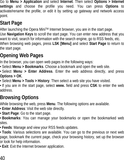 40 Go to Menu &gt; Application and select Internet. Then select Options &gt; Internet settings and choose the profile you need. You can press Options to activate/rename the profile, or edit it by setting up gateway and network access point. Start Page After launching the Opera MiniTM Internet browser, you are in the start page. Use Navigation Keys to scroll the start page. You can enter new address that you want to visit, search for information with the search engine, go to RSS feeds, etc. When browsing web pages, press LSK [Menu] and select Start Page to return to the start page. Opening Web Pages In the browser, you can open web pages in the following ways: • Select Menu &gt; Bookmarks. Choose a bookmark and open the web site. • Select  Menu &gt; Enter Address. Enter the web address directly, and press Options &gt; OK. • Select Menu &gt; Tools &gt; History. Then select a web site you have visited. • If you are in the start page, select www. field and press CSK to enter the web address. Browsing Options While browsing the web, press Menu. The following options are available. • Enter Address: Visit the web site directly. • Start Page: Go to the start page. • Bookmarks: You can manage your bookmarks or open the bookmarked web sites. • Feeds: Manage and view your RSS feeds updates. • Tools: Various selections are available. You can go to the previous or next web page, bookmark the current page, check your browsing history, set up the browser or look for help information. • Exit: Exit the Internet browser application. 