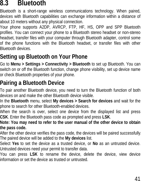 41 8.3 Bluetooth Bluetooth is a short-range wireless communications technology. When paired, devices with Bluetooth capabilities can exchange information within a distance of about 10 meters without any physical connection.   Your phone supports A2DP, AVRCP, FTP, HF, HS, OPP and SPP Bluetooth profiles. You can connect your phone to a Bluetooth stereo headset or non-stereo headset, transfer files with your computer through Bluetooth adapter, control some of the phone functions with the Bluetooth headset, or transfer files with other Bluetooth devices. Setting up Bluetooth on Your Phone Go to Menu &gt; Settings &gt; Connectivity &gt; Bluetooth to set up Bluetooth. You can switch on or off the Bluetooth function, change phone visibility, set up device name or check Bluetooth properties of your phone.   Pairing a Bluetooth Device To pair another Bluetooth device, you need to turn the Bluetooth function of both devices on and make the other Bluetooth device visible. In the Bluetooth menu, select My devices &gt; Search for devices and wait for the phone to search for other Bluetooth-enabled devices. When the search is over, select one device from the displayed list and press CSK. Enter the Bluetooth pass code as prompted and press LSK. Note: You may need to refer to the user manual of the other device to obtain the pass code. After the other device verifies the pass code, the devices will be paired successfully. The paired device will be added to the My devices list. Select Yes to set the device as a trusted device, or No as an untrusted device. Untrusted devices need your permit to transfer data. You can press LSK to rename the device, delete the device, view device information or set the device as trusted or untrusted. 