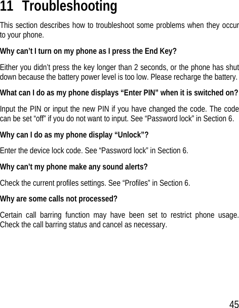 45 11 Troubleshooting This section describes how to troubleshoot some problems when they occur to your phone. Why can’t I turn on my phone as I press the End Key? Either you didn’t press the key longer than 2 seconds, or the phone has shut down because the battery power level is too low. Please recharge the battery. What can I do as my phone displays “Enter PIN” when it is switched on? Input the PIN or input the new PIN if you have changed the code. The code can be set “off” if you do not want to input. See “Password lock” in Section 6. Why can I do as my phone display “Unlock”? Enter the device lock code. See “Password lock” in Section 6. Why can’t my phone make any sound alerts? Check the current profiles settings. See “Profiles” in Section 6. Why are some calls not processed? Certain call barring function may have been set to restrict phone usage. Check the call barring status and cancel as necessary. 