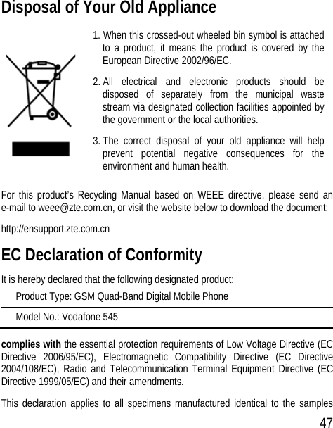 47 Disposal of Your Old Appliance  1. When this crossed-out wheeled bin symbol is attached to a product, it means the product is covered by the European Directive 2002/96/EC. 2. All electrical and electronic products should be disposed of separately from the municipal waste stream via designated collection facilities appointed by the government or the local authorities. 3. The correct disposal of your old appliance will help prevent potential negative consequences for the environment and human health. For this product’s Recycling Manual based on WEEE directive, please send an e-mail to weee@zte.com.cn, or visit the website below to download the document: http://ensupport.zte.com.cn EC Declaration of Conformity It is hereby declared that the following designated product: Product Type: GSM Quad-Band Digital Mobile Phone Model No.: Vodafone 545 complies with the essential protection requirements of Low Voltage Directive (EC Directive 2006/95/EC), Electromagnetic Compatibility Directive (EC Directive 2004/108/EC), Radio and Telecommunication Terminal Equipment Directive (EC Directive 1999/05/EC) and their amendments. This declaration applies to all specimens manufactured identical to the samples 