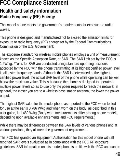 49 FCC Compliance Statement Health and safety information Radio Frequency (RF) Energy This model phone meets the government’s requirements for exposure to radio waves. This phone is designed and manufactured not to exceed the emission limits for exposure to radio frequency (RF) energy set by the Federal Communications Commission of the U.S. Government: The exposure standard for wireless mobile phones employs a unit of measurement known as the Specific Absorption Rate, or SAR. The SAR limit set by the FCC is 1.6W/kg. *Tests for SAR are conducted using standard operating positions accepted by the FCC with the phone transmitting at its highest certified power level in all tested frequency bands. Although the SAR is determined at the highest certified power level, the actual SAR level of the phone while operating can be well below the maximum value. This is because the phone is designed to operate at multiple power levels so as to use only the poser required to reach the network. In general, the closer you are to a wireless base station antenna, the lower the power output. The highest SAR value for the model phone as reported to the FCC when tested for use at the ear is 0.786 W/kg and when worn on the body, as described in this user guide, is 1.480 W/kg (Body-worn measurements differ among phone models, depending upon available enhancements and FCC requirements.) While there may be differences between the SAR levels of various phones and at various positions, they all meet the government requirement. The FCC has granted an Equipment Authorization for this model phone with all reported SAR levels evaluated as in compliance with the FCC RF exposure guidelines. SAR information on this model phone is on file with the FCC and can be 
