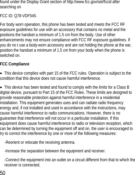 50 found under the Display Grant section of http://www.fcc.gov/oet/fccid after searching on   FCC ID: Q78-VDF545. For body worn operation, this phone has been tested and meets the FCC RF exposure guidelines for use with an accessory that contains no metal and the positions the handset a minimum of 1.5 cm from the body. Use of other enhancements may not ensure compliance with FCC RF exposure guidelines. If you do no t use a body-worn accessory and are not holding the phone at the ear, position the handset a minimum of 1.5 cm from your body when the phone is switched on. FCC Compliance •  This device complies with part 15 of the FCC rules. Operation is subject to the condition that this device does not cause harmful interference. •  This device has been tested and found to comply with the limits for a Class B digital device, pursuant to Part 15 of the FCC Rules. These limits are designed to provide reasonable protection against harmful interference in a residential installation. This equipment generates uses and can radiate radio frequency energy and, if not installed and used in accordance with the instructions, may cause harmful interference to radio communications. However, there is no guarantee that interference will not occur in a particular installation. If this equipment does cause harmful interference to radio or television reception, which can be determined by turning the equipment off and on, the user is encouraged to try to correct the interference by one or more of the following measures: -Reorient or relocate the receiving antenna. -Increase the separation between the equipment and receiver. -Connect the equipment into an outlet on a circuit different from that to which the receiver is connected. 