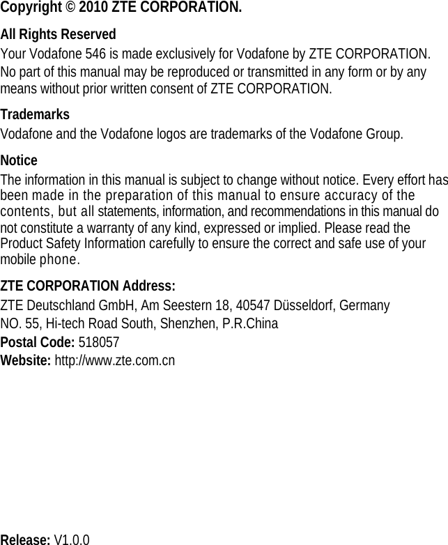  Copyright © 2010 ZTE CORPORATION. All Rights Reserved Your Vodafone 546 is made exclusively for Vodafone by ZTE CORPORATION. No part of this manual may be reproduced or transmitted in any form or by any means without prior written consent of ZTE CORPORATION. Trademarks Vodafone and the Vodafone logos are trademarks of the Vodafone Group. Notice The information in this manual is subject to change without notice. Every effort has been made in the preparation of this manual to ensure accuracy of the contents, but all statements, information, and recommendations in this manual do not constitute a warranty of any kind, expressed or implied. Please read the Product Safety Information carefully to ensure the correct and safe use of your mobile phone. ZTE CORPORATION Address: ZTE Deutschland GmbH, Am Seestern 18, 40547 Düsseldorf, Germany NO. 55, Hi-tech Road South, Shenzhen, P.R.China Postal Code: 518057 Website: http://www.zte.com.cn          Release: V1.0.0 