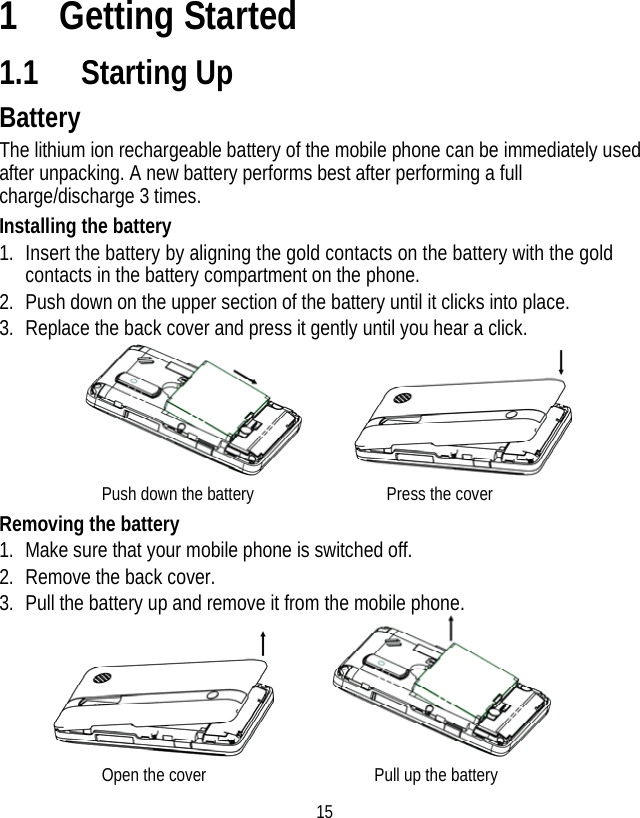 15 1 Getting Started 1.1 Starting Up Battery The lithium ion rechargeable battery of the mobile phone can be immediately used after unpacking. A new battery performs best after performing a full charge/discharge 3 times. Installing the battery 1. Insert the battery by aligning the gold contacts on the battery with the gold contacts in the battery compartment on the phone. 2. Push down on the upper section of the battery until it clicks into place. 3. Replace the back cover and press it gently until you hear a click.        Push down the battery               Press the cover Removing the battery 1. Make sure that your mobile phone is switched off. 2. Remove the back cover. 3. Pull the battery up and remove it from the mobile phone.        Open the cover                  Pull up the battery  