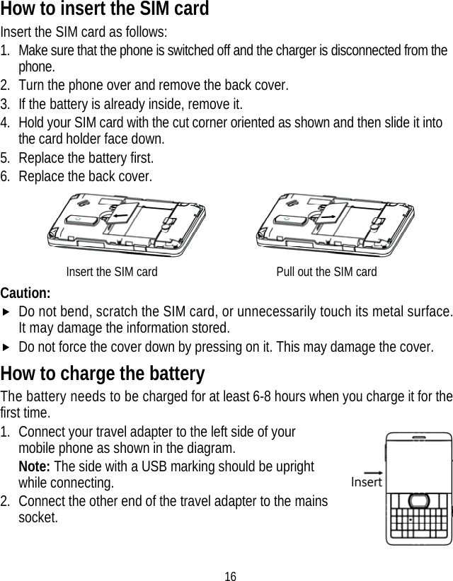 16 How to insert the SIM card Insert the SIM card as follows: 1. Make sure that the phone is switched off and the charger is disconnected from the phone. 2. Turn the phone over and remove the back cover. 3. If the battery is already inside, remove it. 4. Hold your SIM card with the cut corner oriented as shown and then slide it into the card holder face down. 5. Replace the battery first. 6. Replace the back cover.       Insert the SIM card                  Pull out the SIM card Caution: f Do not bend, scratch the SIM card, or unnecessarily touch its metal surface. It may damage the information stored. f Do not force the cover down by pressing on it. This may damage the cover. How to charge the battery The battery needs to be charged for at least 6-8 hours when you charge it for the first time. 1. Connect your travel adapter to the left side of your mobile phone as shown in the diagram. Note: The side with a USB marking should be upright while connecting. 2. Connect the other end of the travel adapter to the mains socket.   