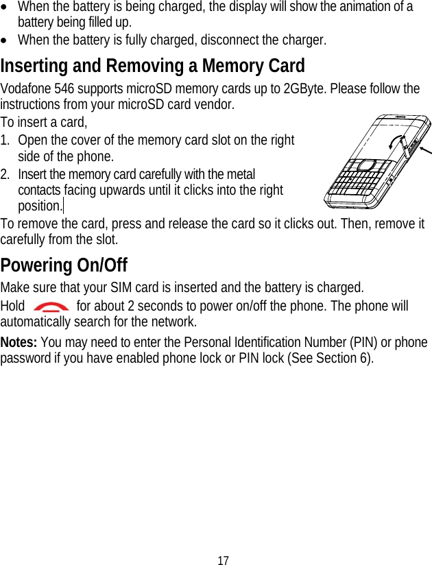 17 • When the battery is being charged, the display will show the animation of a battery being filled up. • When the battery is fully charged, disconnect the charger. Inserting and Removing a Memory Card Vodafone 546 supports microSD memory cards up to 2GByte. Please follow the instructions from your microSD card vendor.   To insert a card, 1. Open the cover of the memory card slot on the right side of the phone. 2. Insert the memory card carefully with the metal contacts facing upwards until it clicks into the right position.  To remove the card, press and release the card so it clicks out. Then, remove it carefully from the slot. Powering On/Off Make sure that your SIM card is inserted and the battery is charged. Hold    for about 2 seconds to power on/off the phone. The phone will automatically search for the network. Notes: You may need to enter the Personal Identification Number (PIN) or phone password if you have enabled phone lock or PIN lock (See Section 6). 