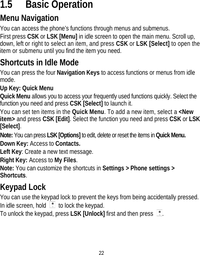 22 1.5 Basic Operation Menu Navigation You can access the phone’s functions through menus and submenus. First press CSK or LSK [Menu] in idle screen to open the main menu. Scroll up, down, left or right to select an item, and press CSK or LSK [Select] to open the item or submenu until you find the item you need. Shortcuts in Idle Mode You can press the four Navigation Keys to access functions or menus from idle mode. Up Key: Quick Menu Quick Menu allows you to access your frequently used functions quickly. Select the function you need and press CSK [Select] to launch it. You can set ten items in the Quick Menu. To add a new item, select a &lt;New item&gt; and press CSK [Edit]. Select the function you need and press CSK or LSK [Select]. Note: You can press LSK [Options] to edit, delete or reset the items in Quick Menu. Down Key: Access to Contacts. Left Key: Create a new text message. Right Key: Access to My Files. Note: You can customize the shortcuts in Settings &gt; Phone settings &gt; Shortcuts. Keypad Lock You can use the keypad lock to prevent the keys from being accidentally pressed. In idle screen, hold    to lock the keypad. To unlock the keypad, press LSK [Unlock] first and then press  . 