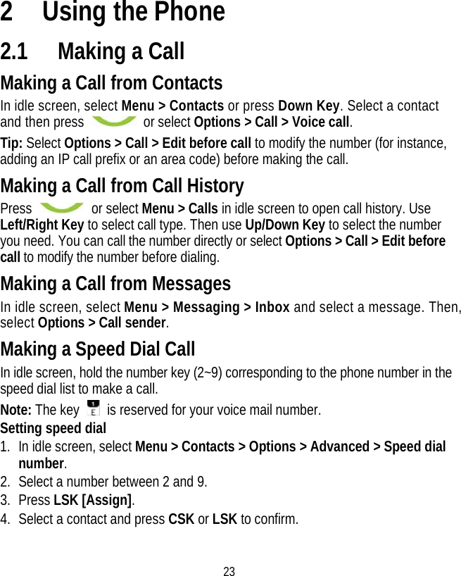 23 2 Using the Phone 2.1 Making a Call Making a Call from Contacts In idle screen, select Menu &gt; Contacts or press Down Key. Select a contact and then press   or select Options &gt; Call &gt; Voice call. Tip: Select Options &gt; Call &gt; Edit before call to modify the number (for instance, adding an IP call prefix or an area code) before making the call. Making a Call from Call History Press   or select Menu &gt; Calls in idle screen to open call history. Use Left/Right Key to select call type. Then use Up/Down Key to select the number you need. You can call the number directly or select Options &gt; Call &gt; Edit before call to modify the number before dialing. Making a Call from Messages In idle screen, select Menu &gt; Messaging &gt; Inbox and select a message. Then, select Options &gt; Call sender. Making a Speed Dial Call In idle screen, hold the number key (2~9) corresponding to the phone number in the speed dial list to make a call. Note: The key    is reserved for your voice mail number. Setting speed dial 1. In idle screen, select Menu &gt; Contacts &gt; Options &gt; Advanced &gt; Speed dial number. 2. Select a number between 2 and 9. 3. Press LSK [Assign]. 4. Select a contact and press CSK or LSK to confirm. 