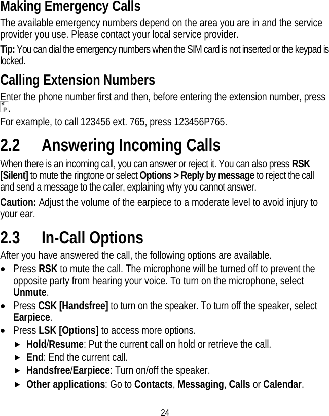 24 Making Emergency Calls The available emergency numbers depend on the area you are in and the service provider you use. Please contact your local service provider. Tip: You can dial the emergency numbers when the SIM card is not inserted or the keypad is locked. Calling Extension Numbers Enter the phone number first and then, before entering the extension number, press . For example, to call 123456 ext. 765, press 123456P765. 2.2 Answering Incoming Calls When there is an incoming call, you can answer or reject it. You can also press RSK [Silent] to mute the ringtone or select Options &gt; Reply by message to reject the call and send a message to the caller, explaining why you cannot answer. Caution: Adjust the volume of the earpiece to a moderate level to avoid injury to your ear. 2.3 In-Call Options After you have answered the call, the following options are available. • Press RSK to mute the call. The microphone will be turned off to prevent the opposite party from hearing your voice. To turn on the microphone, select Unmute. • Press CSK [Handsfree] to turn on the speaker. To turn off the speaker, select Earpiece. • Press LSK [Options] to access more options. f Hold/Resume: Put the current call on hold or retrieve the call. f End: End the current call. f Handsfree/Earpiece: Turn on/off the speaker. f Other applications: Go to Contacts, Messaging, Calls or Calendar. 