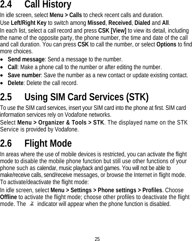 25 2.4 Call History In idle screen, select Menu &gt; Calls to check recent calls and duration. Use Left/Right Key to switch among Missed, Received, Dialed and All. In each list, select a call record and press CSK [View] to view its detail, including the name of the opposite party, the phone number, the time and date of the call and call duration. You can press CSK to call the number, or select Options to find more choices. • Send message: Send a message to the number. • Call: Make a phone call to the number or after editing the number. • Save number: Save the number as a new contact or update existing contact. • Delete: Delete the call record. 2.5 Using SIM Card Services (STK) To use the SIM card services, insert your SIM card into the phone at first. SIM card information services rely on Vodafone networks. Select Menu &gt; Organizer &amp; Tools &gt; STK. The displayed name on the STK Service is provided by Vodafone. 2.6 Flight Mode   In areas where the use of mobile devices is restricted, you can activate the flight mode to disable the mobile phone function but still use other functions of your phone such as calendar, music playback and games. You will not be able to make/receive calls, send/receive messages, or browse the Internet in flight mode. To activate/deactivate the flight mode: In idle screen, select Menu &gt; Settings &gt; Phone settings &gt; Profiles. Choose Offline to activate the flight mode; choose other profiles to deactivate the flight mode. The    indicator will appear when the phone function is disabled. 