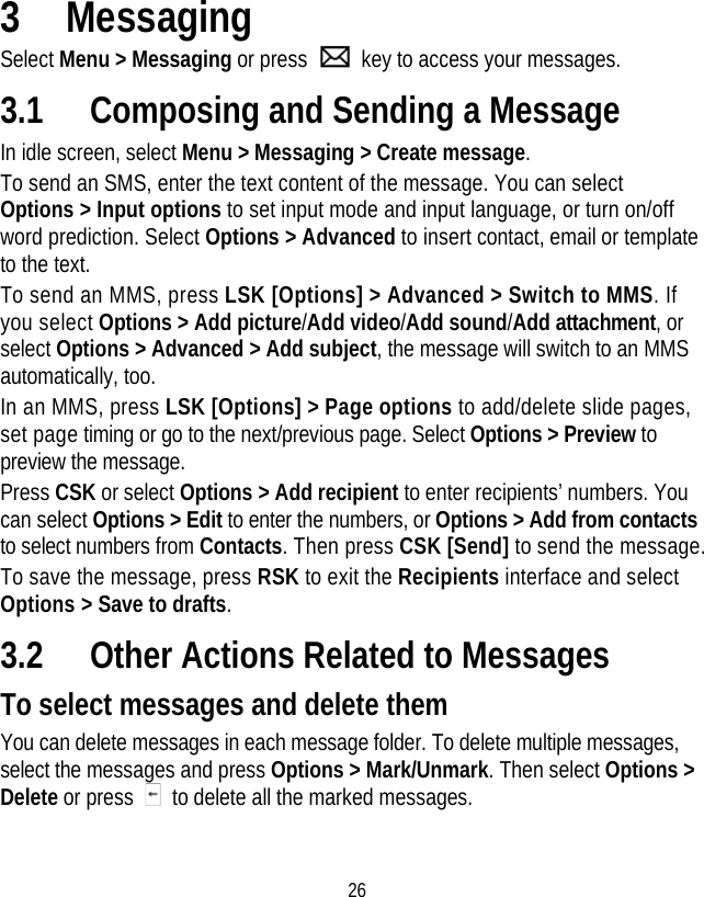 26 3 Messaging Select Menu &gt; Messaging or press    key to access your messages. 3.1 Composing and Sending a Message In idle screen, select Menu &gt; Messaging &gt; Create message.  To send an SMS, enter the text content of the message. You can select Options &gt; Input options to set input mode and input language, or turn on/off word prediction. Select Options &gt; Advanced to insert contact, email or template to the text. To send an MMS, press LSK [Options] &gt; Advanced &gt; Switch to MMS. If you select Options &gt; Add picture/Add video/Add sound/Add attachment, or select Options &gt; Advanced &gt; Add subject, the message will switch to an MMS automatically, too.   In an MMS, press LSK [Options] &gt; Page options to add/delete slide pages, set page timing or go to the next/previous page. Select Options &gt; Preview to preview the message. Press CSK or select Options &gt; Add recipient to enter recipients’ numbers. You can select Options &gt; Edit to enter the numbers, or Options &gt; Add from contacts to select numbers from Contacts. Then press CSK [Send] to send the message. To save the message, press RSK to exit the Recipients interface and select Options &gt; Save to drafts. 3.2 Other Actions Related to Messages To select messages and delete them You can delete messages in each message folder. To delete multiple messages, select the messages and press Options &gt; Mark/Unmark. Then select Options &gt; Delete or press    to delete all the marked messages. 