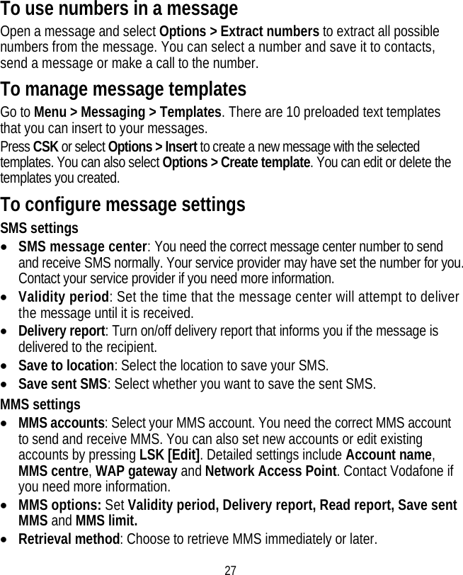 27 To use numbers in a message Open a message and select Options &gt; Extract numbers to extract all possible numbers from the message. You can select a number and save it to contacts, send a message or make a call to the number. To manage message templates Go to Menu &gt; Messaging &gt; Templates. There are 10 preloaded text templates that you can insert to your messages. Press CSK or select Options &gt; Insert to create a new message with the selected templates. You can also select Options &gt; Create template. You can edit or delete the templates you created. To configure message settings SMS settings • SMS message center: You need the correct message center number to send and receive SMS normally. Your service provider may have set the number for you. Contact your service provider if you need more information. • Validity period: Set the time that the message center will attempt to deliver the message until it is received. • Delivery report: Turn on/off delivery report that informs you if the message is delivered to the recipient. • Save to location: Select the location to save your SMS. • Save sent SMS: Select whether you want to save the sent SMS. MMS settings • MMS accounts: Select your MMS account. You need the correct MMS account to send and receive MMS. You can also set new accounts or edit existing accounts by pressing LSK [Edit]. Detailed settings include Account name, MMS centre, WAP gateway and Network Access Point. Contact Vodafone if you need more information. • MMS options: Set Validity period, Delivery report, Read report, Save sent MMS and MMS limit. • Retrieval method: Choose to retrieve MMS immediately or later. 