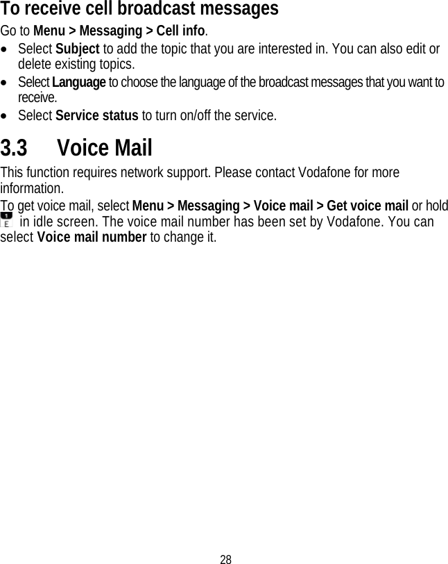 28 To receive cell broadcast messages Go to Menu &gt; Messaging &gt; Cell info. • Select Subject to add the topic that you are interested in. You can also edit or delete existing topics. • Select Language to choose the language of the broadcast messages that you want to receive. • Select Service status to turn on/off the service. 3.3 Voice Mail This function requires network support. Please contact Vodafone for more information. To get voice mail, select Menu &gt; Messaging &gt; Voice mail &gt; Get voice mail or hold   in idle screen. The voice mail number has been set by Vodafone. You can select Voice mail number to change it. 