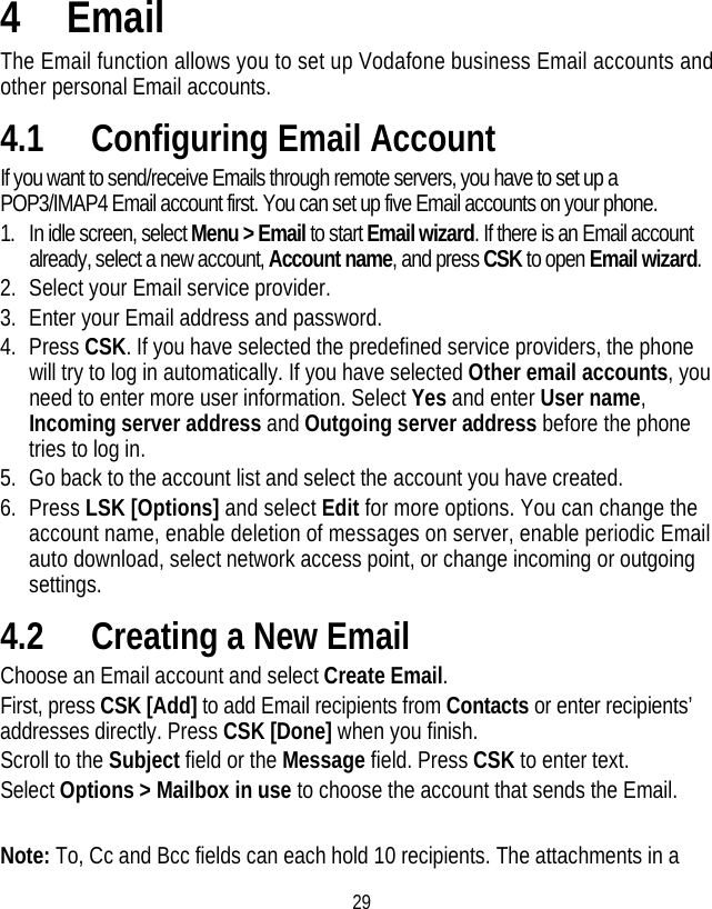 29 4 Email The Email function allows you to set up Vodafone business Email accounts and other personal Email accounts. 4.1 Configuring Email Account If you want to send/receive Emails through remote servers, you have to set up a POP3/IMAP4 Email account first. You can set up five Email accounts on your phone.   1. In idle screen, select Menu &gt; Email to start Email wizard. If there is an Email account already, select a new account, Account name, and press CSK to open Email wizard. 2. Select your Email service provider.   3. Enter your Email address and password. 4. Press CSK. If you have selected the predefined service providers, the phone will try to log in automatically. If you have selected Other email accounts, you need to enter more user information. Select Yes and enter User name, Incoming server address and Outgoing server address before the phone tries to log in. 5. Go back to the account list and select the account you have created. 6. Press LSK [Options] and select Edit for more options. You can change the account name, enable deletion of messages on server, enable periodic Email auto download, select network access point, or change incoming or outgoing settings. 4.2 Creating a New Email Choose an Email account and select Create Email. First, press CSK [Add] to add Email recipients from Contacts or enter recipients’ addresses directly. Press CSK [Done] when you finish. Scroll to the Subject field or the Message field. Press CSK to enter text. Select Options &gt; Mailbox in use to choose the account that sends the Email.  Note: To, Cc and Bcc fields can each hold 10 recipients. The attachments in a 
