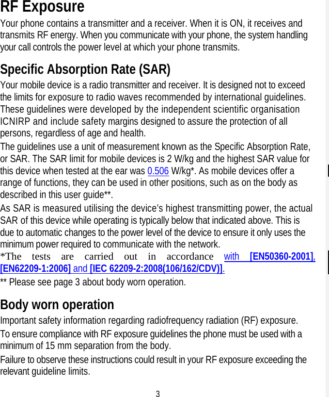 3 RF Exposure Your phone contains a transmitter and a receiver. When it is ON, it receives and transmits RF energy. When you communicate with your phone, the system handling your call controls the power level at which your phone transmits. Specific Absorption Rate (SAR) Your mobile device is a radio transmitter and receiver. It is designed not to exceed the limits for exposure to radio waves recommended by international guidelines. These guidelines were developed by the independent scientific organisation ICNIRP and include safety margins designed to assure the protection of all persons, regardless of age and health. The guidelines use a unit of measurement known as the Specific Absorption Rate, or SAR. The SAR limit for mobile devices is 2 W/kg and the highest SAR value for this device when tested at the ear was 0.506 W/kg*. As mobile devices offer a range of functions, they can be used in other positions, such as on the body as described in this user guide**. As SAR is measured utilising the device’s highest transmitting power, the actual SAR of this device while operating is typically below that indicated above. This is due to automatic changes to the power level of the device to ensure it only uses the minimum power required to communicate with the network. *The tests are carried out in accordance with  [EN50360-2001], [EN62209-1:2006] and [IEC 62209-2:2008(106/162/CDV)]. ** Please see page 3 about body worn operation. Body worn operation Important safety information regarding radiofrequency radiation (RF) exposure. To ensure compliance with RF exposure guidelines the phone must be used with a minimum of 15 mm separation from the body. Failure to observe these instructions could result in your RF exposure exceeding the relevant guideline limits. 