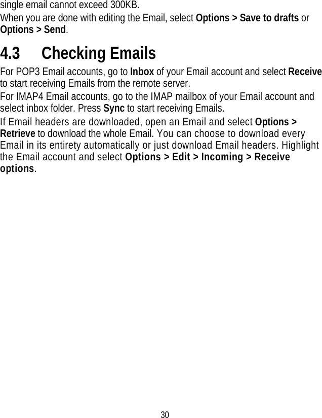 30 single email cannot exceed 300KB. When you are done with editing the Email, select Options &gt; Save to drafts or Options &gt; Send. 4.3 Checking Emails For POP3 Email accounts, go to Inbox of your Email account and select Receive to start receiving Emails from the remote server. For IMAP4 Email accounts, go to the IMAP mailbox of your Email account and select inbox folder. Press Sync to start receiving Emails.   If Email headers are downloaded, open an Email and select Options &gt; Retrieve to download the whole Email. You can choose to download every Email in its entirety automatically or just download Email headers. Highlight the Email account and select Options &gt; Edit &gt; Incoming &gt; Receive options. 