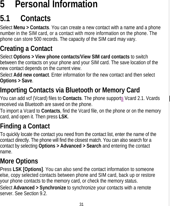 31 5 Personal Information 5.1 Contacts Select Menu &gt; Contacts. You can create a new contact with a name and a phone number in the SIM card, or a contact with more information on the phone. The phone can store 500 records. The capacity of the SIM card may vary. Creating a Contact Select Options &gt; View phone contacts/View SIM card contacts to switch between the contacts on your phone and your SIM card. The save location of the new contact depends on the current view. Select Add new contact. Enter information for the new contact and then select Options &gt; Save. Importing Contacts via Bluetooth or Memory Card You can add vcf (Vcard) files to Contacts. The phone supports Vcard 2.1. Vcards received via Bluetooth are saved on the phone. To import a Vcard to Contacts, find the Vcard file, on the phone or on the memory card, and open it. Then press LSK. Finding a Contact To quickly locate the contact you need from the contact list, enter the name of the contact directly. The phone will find the closest match. You can also search for a contact by selecting Options &gt; Advanced &gt; Search and entering the contact name. More Options Press LSK [Options]. You can also send the contact information to someone else, copy selected contacts between phone and SIM card, back up or restore your phone contacts to the memory card, or check the memory status. Select Advanced &gt; Synchronize to synchronize your contacts with a remote server. See Section 9.2. 