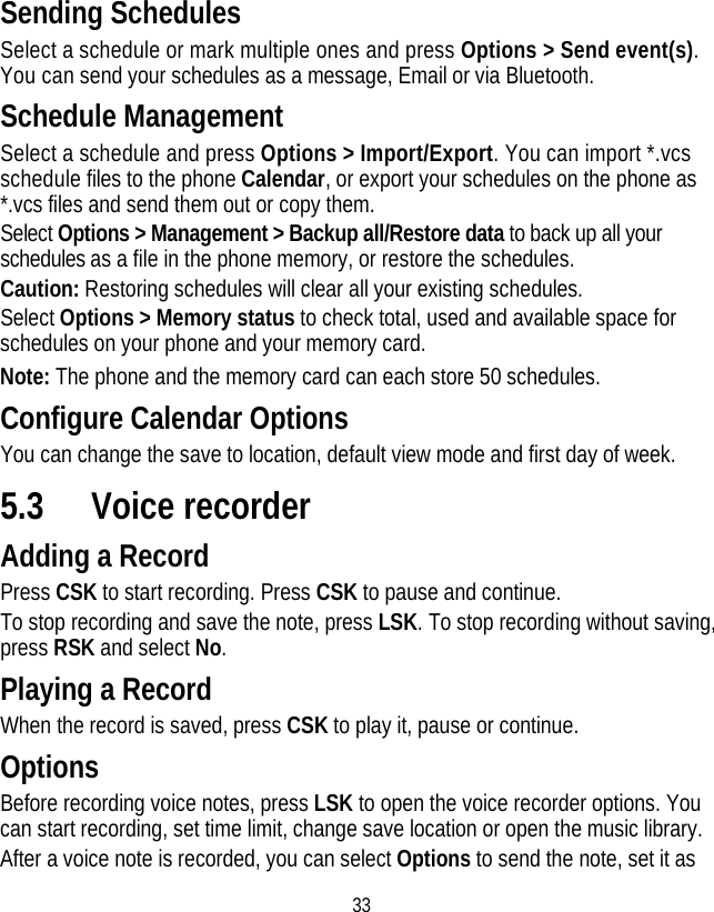 33 Sending Schedules Select a schedule or mark multiple ones and press Options &gt; Send event(s). You can send your schedules as a message, Email or via Bluetooth. Schedule Management Select a schedule and press Options &gt; Import/Export. You can import *.vcs schedule files to the phone Calendar, or export your schedules on the phone as *.vcs files and send them out or copy them. Select Options &gt; Management &gt; Backup all/Restore data to back up all your schedules as a file in the phone memory, or restore the schedules.   Caution: Restoring schedules will clear all your existing schedules. Select Options &gt; Memory status to check total, used and available space for schedules on your phone and your memory card. Note: The phone and the memory card can each store 50 schedules. Configure Calendar Options You can change the save to location, default view mode and first day of week. 5.3 Voice recorder Adding a Record Press CSK to start recording. Press CSK to pause and continue. To stop recording and save the note, press LSK. To stop recording without saving, press RSK and select No. Playing a Record When the record is saved, press CSK to play it, pause or continue. Options Before recording voice notes, press LSK to open the voice recorder options. You can start recording, set time limit, change save location or open the music library. After a voice note is recorded, you can select Options to send the note, set it as 