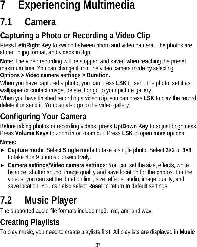 37 7 Experiencing Multimedia 7.1 Camera Capturing a Photo or Recording a Video Clip Press Left/Right Key to switch between photo and video camera. The photos are stored in jpg format, and videos in 3gp. Note: The video recording will be stopped and saved when reaching the preset maximum time. You can change it from the video camera mode by selecting Options &gt; Video camera settings &gt; Duration. When you have captured a photo, you can press LSK to send the photo, set it as wallpaper or contact image, delete it or go to your picture gallery. When you have finished recording a video clip, you can press LSK to play the record, delete it or send it. You can also go to the video gallery. Configuring Your Camera Before taking photos or recording videos, press Up/Down Key to adjust brightness. Press Volume Keys to zoom in or zoom out. Press LSK to open more options. Notes:  f Capture mode: Select Single mode to take a single photo. Select 2×2 or 3×3 to take 4 or 9 photos consecutively. f Camera settings/Video camera settings: You can set the size, effects, white balance, shutter sound, image quality and save location for the photos. For the videos, you can set the duration limit, size, effects, audio, image quality, and save location. You can also select Reset to return to default settings. 7.2 Music Player The supported audio file formats include mp3, mid, amr and wav. Creating Playlists To play music, you need to create playlists first. All playlists are displayed in Music 