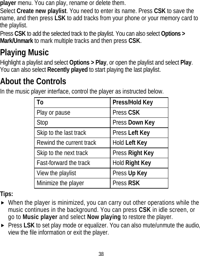 38 player menu. You can play, rename or delete them. Select Create new playlist. You need to enter its name. Press CSK to save the name, and then press LSK to add tracks from your phone or your memory card to the playlist. Press CSK to add the selected track to the playlist. You can also select Options &gt; Mark/Unmark to mark multiple tracks and then press CSK. Playing Music Highlight a playlist and select Options &gt; Play, or open the playlist and select Play. You can also select Recently played to start playing the last playlist. About the Controls In the music player interface, control the player as instructed below. To Press/Hold Key Play or pause  Press CSK Stop Press Down Key Skip to the last track  Press Left Key Rewind the current track  Hold Left Key Skip to the next track  Press Right Key Fast-forward the track  Hold Right Key View the playlist Press Up Key Minimize the player Press RSK Tips: f When the player is minimized, you can carry out other operations while the music continues in the background. You can press CSK in idle screen, or go to Music player and select Now playing to restore the player. f Press LSK to set play mode or equalizer. You can also mute/unmute the audio, view the file information or exit the player. 