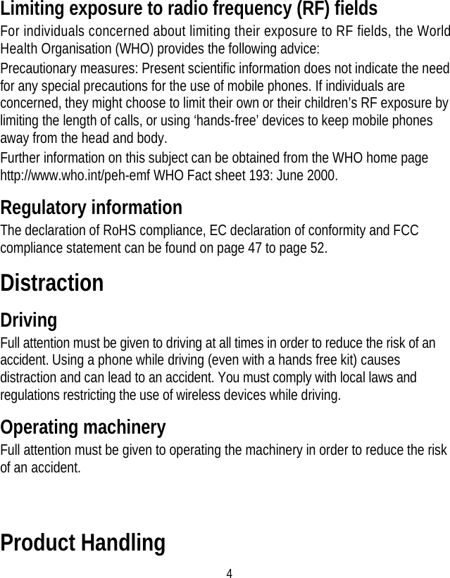 4 Limiting exposure to radio frequency (RF) fields For individuals concerned about limiting their exposure to RF fields, the World Health Organisation (WHO) provides the following advice: Precautionary measures: Present scientific information does not indicate the need for any special precautions for the use of mobile phones. If individuals are concerned, they might choose to limit their own or their children’s RF exposure by limiting the length of calls, or using ‘hands-free’ devices to keep mobile phones away from the head and body. Further information on this subject can be obtained from the WHO home page http://www.who.int/peh-emf WHO Fact sheet 193: June 2000. Regulatory information The declaration of RoHS compliance, EC declaration of conformity and FCC compliance statement can be found on page 47 to page 52.   Distraction Driving Full attention must be given to driving at all times in order to reduce the risk of an accident. Using a phone while driving (even with a hands free kit) causes distraction and can lead to an accident. You must comply with local laws and regulations restricting the use of wireless devices while driving. Operating machinery Full attention must be given to operating the machinery in order to reduce the risk of an accident.  Product Handling 