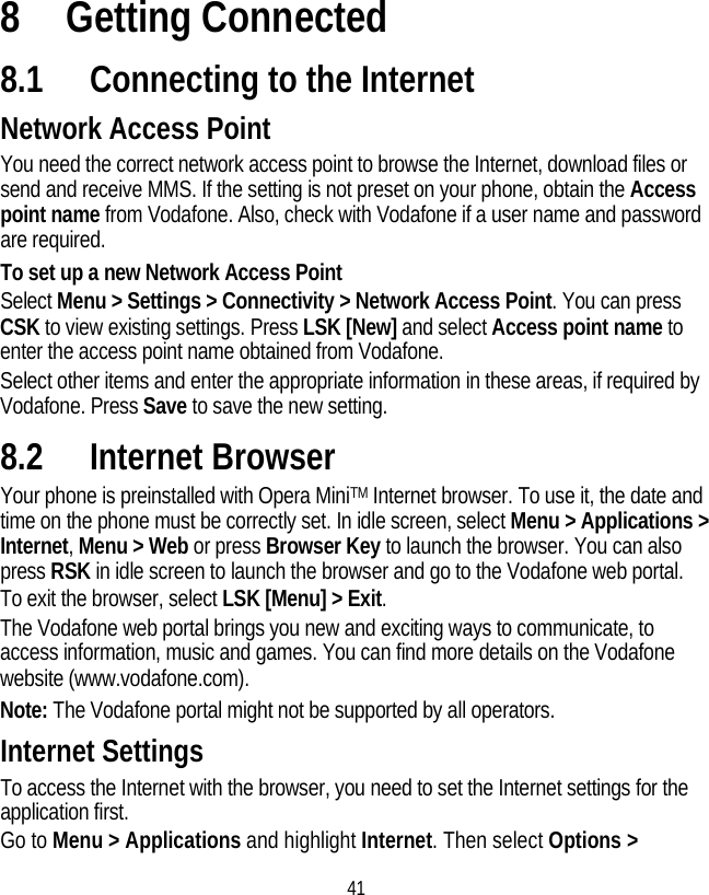 41 8 Getting Connected 8.1 Connecting to the Internet Network Access Point You need the correct network access point to browse the Internet, download files or send and receive MMS. If the setting is not preset on your phone, obtain the Access point name from Vodafone. Also, check with Vodafone if a user name and password are required. To set up a new Network Access Point Select Menu &gt; Settings &gt; Connectivity &gt; Network Access Point. You can press CSK to view existing settings. Press LSK [New] and select Access point name to enter the access point name obtained from Vodafone. Select other items and enter the appropriate information in these areas, if required by Vodafone. Press Save to save the new setting. 8.2 Internet Browser Your phone is preinstalled with Opera MiniTM Internet browser. To use it, the date and time on the phone must be correctly set. In idle screen, select Menu &gt; Applications &gt; Internet, Menu &gt; Web or press Browser Key to launch the browser. You can also press RSK in idle screen to launch the browser and go to the Vodafone web portal. To exit the browser, select LSK [Menu] &gt; Exit. The Vodafone web portal brings you new and exciting ways to communicate, to access information, music and games. You can find more details on the Vodafone website (www.vodafone.com). Note: The Vodafone portal might not be supported by all operators. Internet Settings To access the Internet with the browser, you need to set the Internet settings for the application first. Go to Menu &gt; Applications and highlight Internet. Then select Options &gt; 