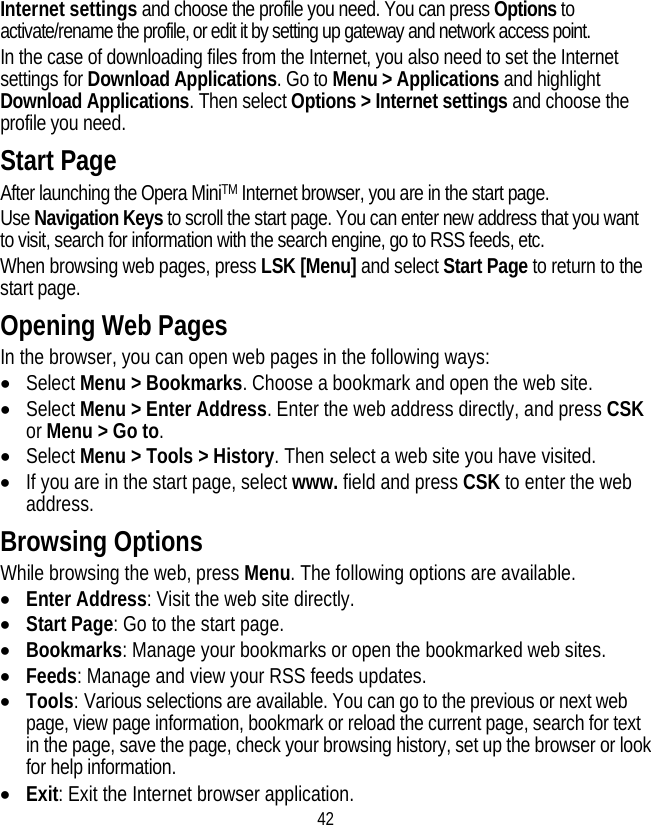 42 Internet settings and choose the profile you need. You can press Options to activate/rename the profile, or edit it by setting up gateway and network access point. In the case of downloading files from the Internet, you also need to set the Internet settings for Download Applications. Go to Menu &gt; Applications and highlight Download Applications. Then select Options &gt; Internet settings and choose the profile you need. Start Page After launching the Opera MiniTM Internet browser, you are in the start page. Use Navigation Keys to scroll the start page. You can enter new address that you want to visit, search for information with the search engine, go to RSS feeds, etc. When browsing web pages, press LSK [Menu] and select Start Page to return to the start page. Opening Web Pages In the browser, you can open web pages in the following ways: • Select Menu &gt; Bookmarks. Choose a bookmark and open the web site. • Select Menu &gt; Enter Address. Enter the web address directly, and press CSK or Menu &gt; Go to. • Select Menu &gt; Tools &gt; History. Then select a web site you have visited. • If you are in the start page, select www. field and press CSK to enter the web address. Browsing Options While browsing the web, press Menu. The following options are available. • Enter Address: Visit the web site directly. • Start Page: Go to the start page. • Bookmarks: Manage your bookmarks or open the bookmarked web sites. • Feeds: Manage and view your RSS feeds updates. • Tools: Various selections are available. You can go to the previous or next web page, view page information, bookmark or reload the current page, search for text in the page, save the page, check your browsing history, set up the browser or look for help information. • Exit: Exit the Internet browser application. 