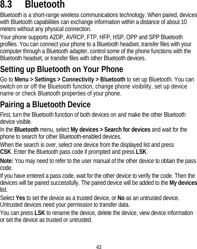 43 8.3 Bluetooth Bluetooth is a short-range wireless communications technology. When paired, devices with Bluetooth capabilities can exchange information within a distance of about 10 meters without any physical connection.   Your phone supports A2DP, AVRCP, FTP, HFP, HSP, OPP and SPP Bluetooth profiles. You can connect your phone to a Bluetooth headset, transfer files with your computer through a Bluetooth adapter, control some of the phone functions with the Bluetooth headset, or transfer files with other Bluetooth devices. Setting up Bluetooth on Your Phone Go to Menu &gt; Settings &gt; Connectivity &gt; Bluetooth to set up Bluetooth. You can switch on or off the Bluetooth function, change phone visibility, set up device name or check Bluetooth properties of your phone.   Pairing a Bluetooth Device First, turn the Bluetooth function of both devices on and make the other Bluetooth device visible. In the Bluetooth menu, select My devices &gt; Search for devices and wait for the phone to search for other Bluetooth-enabled devices. When the search is over, select one device from the displayed list and press CSK. Enter the Bluetooth pass code if prompted and press LSK. Note: You may need to refer to the user manual of the other device to obtain the pass code. If you have entered a pass code, wait for the other device to verify the code. Then the devices will be paired successfully. The paired device will be added to the My devices list. Select Yes to set the device as a trusted device, or No as an untrusted device. Untrusted devices need your permission to transfer data. You can press LSK to rename the device, delete the device, view device information or set the device as trusted or untrusted. 