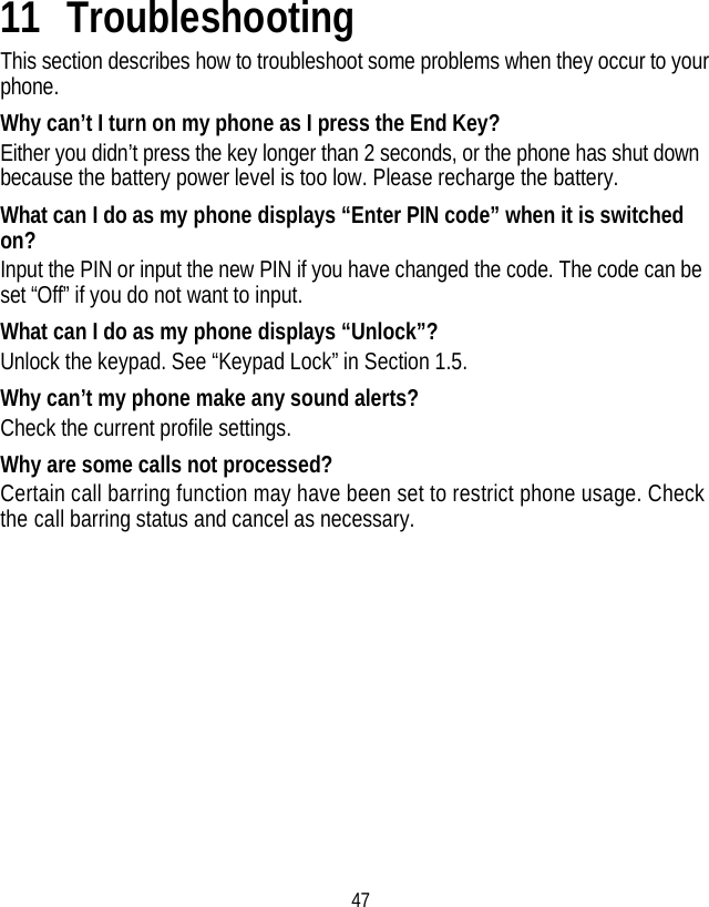 47 11 Troubleshooting This section describes how to troubleshoot some problems when they occur to your phone. Why can’t I turn on my phone as I press the End Key? Either you didn’t press the key longer than 2 seconds, or the phone has shut down because the battery power level is too low. Please recharge the battery. What can I do as my phone displays “Enter PIN code” when it is switched on? Input the PIN or input the new PIN if you have changed the code. The code can be set “Off” if you do not want to input. What can I do as my phone displays “Unlock”? Unlock the keypad. See “Keypad Lock” in Section 1.5. Why can’t my phone make any sound alerts? Check the current profile settings. Why are some calls not processed? Certain call barring function may have been set to restrict phone usage. Check the call barring status and cancel as necessary. 