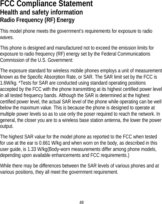 49 FCC Compliance Statement Health and safety information Radio Frequency (RF) Energy This model phone meets the government’s requirements for exposure to radio waves. This phone is designed and manufactured not to exceed the emission limits for exposure to radio frequency (RF) energy set by the Federal Communications Commission of the U.S. Government: The exposure standard for wireless mobile phones employs a unit of measurement known as the Specific Absorption Rate, or SAR. The SAR limit set by the FCC is 1.6W/kg. *Tests for SAR are conducted using standard operating positions accepted by the FCC with the phone transmitting at its highest certified power level in all tested frequency bands. Although the SAR is determined at the highest certified power level, the actual SAR level of the phone while operating can be well below the maximum value. This is because the phone is designed to operate at multiple power levels so as to use only the poser required to reach the network. In general, the closer you are to a wireless base station antenna, the lower the power output. The highest SAR value for the model phone as reported to the FCC when tested for use at the ear is 0.661 W/kg and when worn on the body, as described in this user guide, is 1.33 W/kg(Body-worn measurements differ among phone models, depending upon available enhancements and FCC requirements.) While there may be differences between the SAR levels of various phones and at various positions, they all meet the government requirement.  