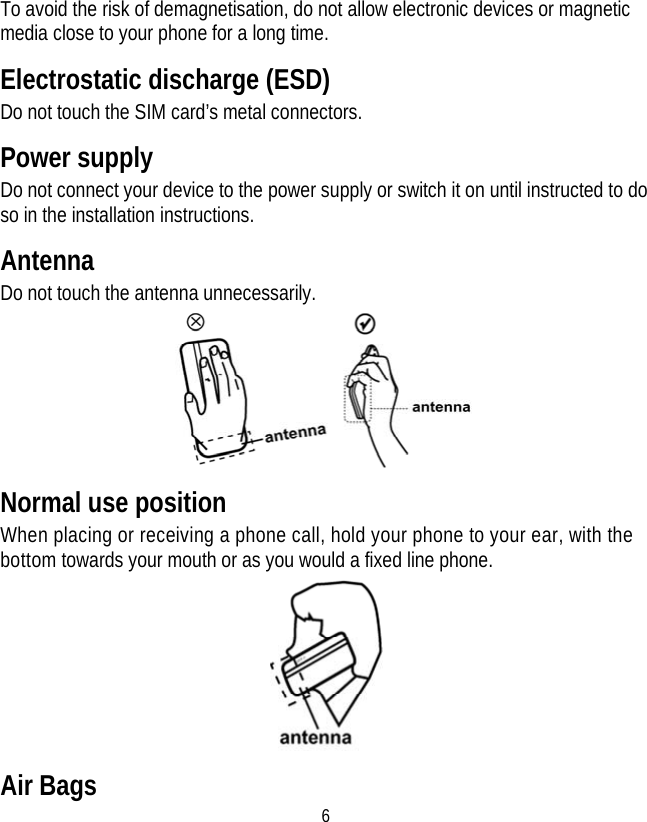 6 To avoid the risk of demagnetisation, do not allow electronic devices or magnetic media close to your phone for a long time. Electrostatic discharge (ESD) Do not touch the SIM card’s metal connectors. Power supply Do not connect your device to the power supply or switch it on until instructed to do so in the installation instructions. Antenna Do not touch the antenna unnecessarily.  Normal use position When placing or receiving a phone call, hold your phone to your ear, with the bottom towards your mouth or as you would a fixed line phone.  Air Bags 