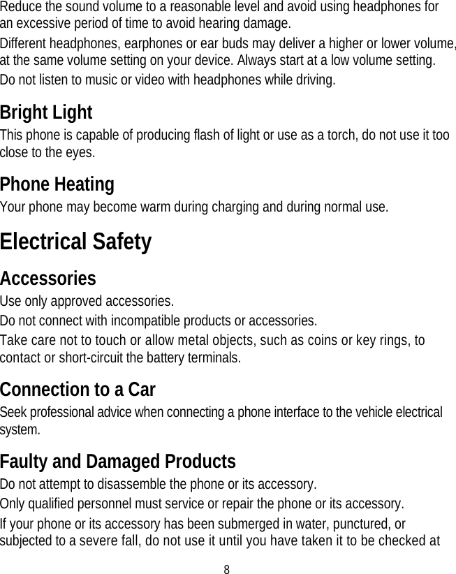 8 Reduce the sound volume to a reasonable level and avoid using headphones for an excessive period of time to avoid hearing damage. Different headphones, earphones or ear buds may deliver a higher or lower volume, at the same volume setting on your device. Always start at a low volume setting. Do not listen to music or video with headphones while driving. Bright Light This phone is capable of producing flash of light or use as a torch, do not use it too close to the eyes. Phone Heating Your phone may become warm during charging and during normal use. Electrical Safety Accessories Use only approved accessories. Do not connect with incompatible products or accessories. Take care not to touch or allow metal objects, such as coins or key rings, to contact or short-circuit the battery terminals. Connection to a Car Seek professional advice when connecting a phone interface to the vehicle electrical system. Faulty and Damaged Products Do not attempt to disassemble the phone or its accessory. Only qualified personnel must service or repair the phone or its accessory. If your phone or its accessory has been submerged in water, punctured, or subjected to a severe fall, do not use it until you have taken it to be checked at 