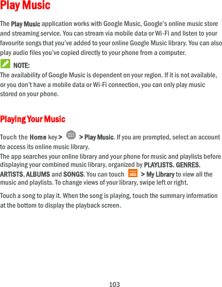  103 Play Music The Play Music application works with Google Music, Google’s online music store and streaming service. You can stream via mobile data or Wi-Fi and listen to your favourite songs that you’ve added to your online Google Music library. You can also play audio files you’ve copied directly to your phone from a computer.   NOTE: The availability of Google Music is dependent on your region. If it is not available, or you don’t have a mobile data or Wi-Fi connection, you can only play music stored on your phone. Playing Your Music Touch the Home key &gt;   &gt; Play Music. If you are prompted, select an account to access its online music library. The app searches your online library and your phone for music and playlists before displaying your combined music library, organized by PLAYLISTS, GENRES, ARTISTS, ALBUMS and SONGS. You can touch    &gt; My Library to view all the music and playlists. To change views of your library, swipe left or right. Touch a song to play it. When the song is playing, touch the summary information at the bottom to display the playback screen.  