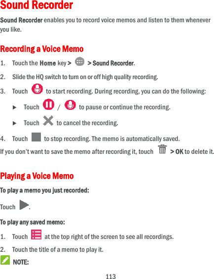  113 Sound Recorder Sound Recorder enables you to record voice memos and listen to them whenever you like. Recording a Voice Memo 1. Touch the Home key &gt;    &gt; Sound Recorder. 2. Slide the HQ switch to turn on or off high quality recording. 3. Touch    to start recording. During recording, you can do the following:  Touch    /    to pause or continue the recording.  Touch    to cancel the recording. 4. Touch    to stop recording. The memo is automatically saved. If you don’t want to save the memo after recording it, touch    &gt; OK to delete it. Playing a Voice Memo To play a memo you just recorded: Touch  . To play any saved memo: 1. Touch    at the top right of the screen to see all recordings. 2. Touch the title of a memo to play it.  NOTE: 