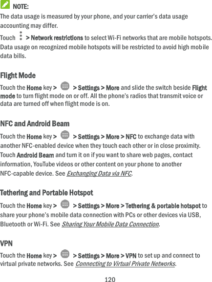  120  NOTE: The data usage is measured by your phone, and your carrier’s data usage accounting may differ. Touch    &gt; Network restrictions to select Wi-Fi networks that are mobile hotspots. Data usage on recognized mobile hotspots will be restricted to avoid high mobile data bills. Flight Mode Touch the Home key &gt;    &gt; Settings &gt; More and slide the switch beside Flight mode to turn flight mode on or off. All the phone’s radios that transmit voice or data are turned off when flight mode is on. NFC and Android Beam Touch the Home key &gt;    &gt; Settings &gt; More &gt; NFC to exchange data with another NFC-enabled device when they touch each other or in close proximity. Touch Android Beam and turn it on if you want to share web pages, contact information, YouTube videos or other content on your phone to another NFC-capable device. See Exchanging Data via NFC. Tethering and Portable Hotspot Touch the Home key &gt;    &gt; Settings &gt; More &gt; Tethering &amp; portable hotspot to share your phone’s mobile data connection with PCs or other devices via USB, Bluetooth or Wi-Fi. See Sharing Your Mobile Data Connection. VPN Touch the Home key &gt;    &gt; Settings &gt; More &gt; VPN to set up and connect to virtual private networks. See Connecting to Virtual Private Networks. 