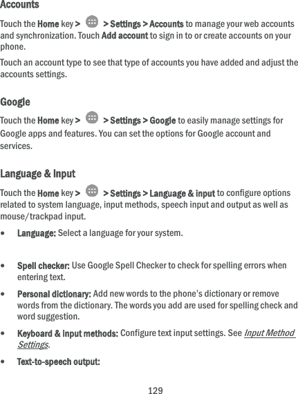 129 Accounts Touch the Home key &gt;    &gt; Settings &gt; Accounts to manage your web accounts and synchronization. Touch Add account to sign in to or create accounts on your phone. Touch an account type to see that type of accounts you have added and adjust the accounts settings. Google Touch the Home key &gt;    &gt; Settings &gt; Google to easily manage settings for Google apps and features. You can set the options for Google account and services. Language &amp; Input Touch the Home key &gt;    &gt; Settings &gt; Language &amp; input to configure options related to system language, input methods, speech input and output as well as mouse/trackpad input.  Language: Select a language for your system.   Spell checker: Use Google Spell Checker to check for spelling errors when entering text.  Personal dictionary: Add new words to the phone’s dictionary or remove words from the dictionary. The words you add are used for spelling check and word suggestion.  Keyboard &amp; input methods: Configure text input settings. See Input Method Settings.  Text-to-speech output:   