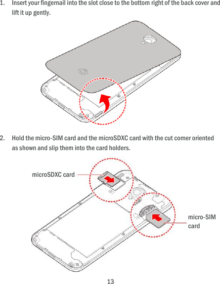  13 1. Insert your fingernail into the slot close to the bottom right of the back cover and lift it up gently.  2. Hold the micro-SIM card and the microSDXC card with the cut corner oriented as shown and slip them into the card holders.        micro-SIM card microSDXC card 