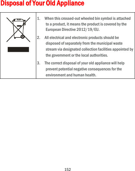  152 Disposal of Your Old Appliance  1.    When this crossed-out wheeled bin symbol is attached to a product, it means the product is covered by the European Directive 2012/19/EU. 2.    All electrical and electronic products should be disposed of separately from the municipal waste stream via designated collection facilities appointed by the government or the local authorities. 3.    The correct disposal of your old appliance will help prevent potential negative consequences for the environment and human health.   
