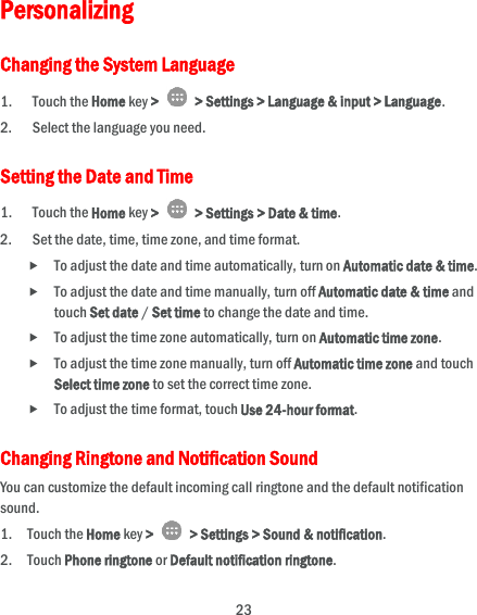  23 Personalizing Changing the System Language 1. Touch the Home key &gt;   &gt; Settings &gt; Language &amp; input &gt; Language. 2. Select the language you need. Setting the Date and Time 1. Touch the Home key &gt;    &gt; Settings &gt; Date &amp; time. 2. Set the date, time, time zone, and time format.  To adjust the date and time automatically, turn on Automatic date &amp; time.  To adjust the date and time manually, turn off Automatic date &amp; time and touch Set date / Set time to change the date and time.  To adjust the time zone automatically, turn on Automatic time zone.  To adjust the time zone manually, turn off Automatic time zone and touch Select time zone to set the correct time zone.  To adjust the time format, touch Use 24-hour format. Changing Ringtone and Notification Sound You can customize the default incoming call ringtone and the default notification sound. 1. Touch the Home key &gt;   &gt; Settings &gt; Sound &amp; notification. 2. Touch Phone ringtone or Default notification ringtone. 