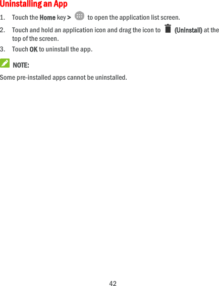  42 Uninstalling an App 1. Touch the Home key &gt;    to open the application list screen. 2. Touch and hold an application icon and drag the icon to    (Uninstall) at the top of the screen. 3. Touch OK to uninstall the app.  NOTE: Some pre-installed apps cannot be uninstalled. 